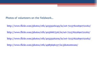 Photos of volunteers on the fieldwork…  http://www.flickr.com/photos/ctfs/4055926049/in/set-72157622690721162/ http://www.flickr.com/photos/ctfs/4056667516/in/set-72157622690721162/ http://www.flickr.com/photos/ctfs/4055926209/in/set-72157622690721162/ http://www.flickr.com/photos/ctfs/4985696157/in/photostream/ 