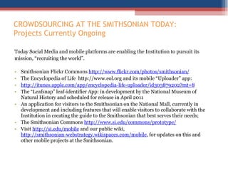 CROWDSOURCING AT THE SMITHSONIAN TODAY: Projects Currently Ongoing  Today Social Media and mobile platforms are enabling the Institution to pursuit its  mission, “recruiting the world”. Smithsonian Flickr Commons  http://www.flickr.com/photos/smithsonian/ The Encyclopedia of Life  http://www.eol.org and its mobile “Uploader” app:  http://itunes.apple.com/app/encyclopedia-life-uploader/id303879202?mt=8 The “Leafsnap” leaf-identifier App: in development by the National Museum of Natural History and scheduled for release in April 2011 An application for visitors to the Smithsonian on the National Mall, currently in development and including features that will enable visitors to collaborate with the Institution in creating the guide to the Smithsonian that best serves their needs; The Smithsonian Commons  http://www.si.edu/commons/prototype/ Visit  http://si.edu/mobile  and our public wiki,  http://smithsonian-webstrategy.wikispaces.com/mobile , for updates on this and other mobile projects at the Smithsonian.   