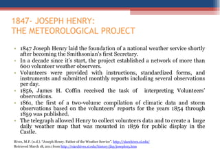 1847- JOSEPH HENRY:  THE METEOROLOGICAL PROJECT 1847 Joseph Henry laid the foundation of a national weather service shortly after becoming the Smithsonian's first Secretary. In a decade since it’s start, the project established a network of more than 600 volunteer weather observers. Volunteers were provided with instructions, standardized forms, and instruments and submitted monthly reports including several observations per day. 1856, James H. Coffin received the task of  interpreting Volunteers ’ observations. 1861, the first of a two-volume compilation of climatic data and storm observations based on the volunteers' reports for the years 1854 through 1859 was published. The telegraph allowed Henry to collect volunteers data and to create a  large daily weather map that was mounted in 1856 for public display in the Castle. Rives, M.F. (n.d.). “Joseph Henry. Father of the Weather Service”.  http://siarchives.si.edu/   Retrieved March 18, 2011 from  http://siarchives.si.edu/history/jhp/joseph03.htm   