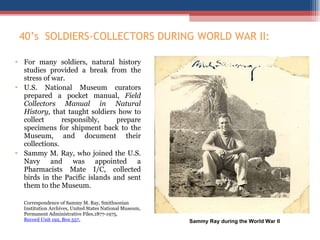 40 ’s  SOLDIERS-COLLECTORS DURING WORLD WAR II:    For many soldiers, natural history studies provided a break from the stress of war.  U.S. National Museum curators prepared a pocket manual,  Field Collectors Manual in Natural History,  that taught soldiers how to collect responsibly, prepare specimens for shipment back to the Museum, and document their collections.  Sammy M. Ray, who joined the U.S. Navy and was appointed a Pharmacists Mate I/C, collected birds in the Pacific islands and sent them to the Museum.  Correspondence of Sammy M. Ray, Smithsonian Institution Archives, United States National Museum, Permanent Administrative Files,1877-1975,  Record Unit 192, Box 557 . Sammy Ray during the World War II 