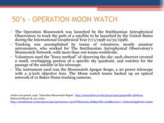 50 ’s - OPERATION MOON WATCH The Operation Moonwatch was launched by the Smithsonian Astrophysical Observatory to track the path of a satellite to be launched by the United States during the International Geophysical Year (7/1/1958-12/31/1958).  Tracking was accomplished by teams of volunteers, mostly amateur astronomers, who worked for The Smithsonian Astrophysical Observatory's Moonwatch Network, with more than 100 teams worldwide.  Volunteers used the "fence method" of observing the sky: each observer covered a small, overlapping portion of a specific sky quadrant, and watches for the passage of the satellite in his telescope.  The instrument used was the Moonwatch Apogee Scope, a 20 power telescope with a 5-inch objective lens. The Moon watch teams backed up an optical network of 12 Baker-Nunn tracking cameras. Author not quoted. 1956. “Operation Moonwatch Begins”.  http://sirisarchives.si.edu/ipac20/ipac.jsp?profile=all#focus Retrieved March 18, 2011 from: http://sirissihistory.si.edu/ipac20/ipac.jsp?session=1300VYM502092.488&profile=sicall&source=~!sichronology&view=subscriptionsummary&uri=full=3100001~!1159~!0&ri=1&aspect=power&menu=search&ipp=20&spp=20&staffonly=&term=Moonwatch&index=.GW&uindex=&aspect=power&menu=search&ri=1#focus .  