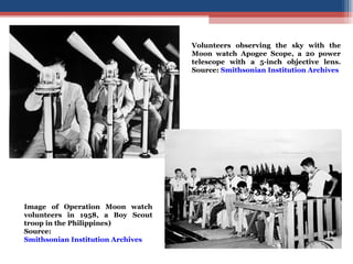 Volunteers observing the sky with the Moon watch Apogee Scope, a 20 power telescope with a 5-inch objective lens. Source:  Smithsonian Institution Archives Image of Operation Moon watch volunteers in 1958, a Boy Scout troop in the Philippines) Source:  Smithsonian Institution Archives 