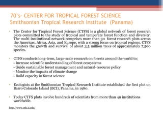 70 ’s- CENTER FOR TROPICAL FOREST SCIENCE  Smithsonian Tropical Research Institute  (Panama)  The Center for Tropical Forest Science (CTFS) is a global network of forest research plots committed to the study of tropical and temperate forest function and diversity. The multi-institutional network comprises more than 30  forest research plots across the Americas, Africa, Asia, and Europe, with a strong focus on tropical regions. CTFS monitors the growth and survival of about 3.5 million trees of approximately 7,500 species. CTFS conducts long-term, large-scale research on forests around the world to: - Increase scientific understanding of forest ecosystems - Guide sustainable forest management and natural-resource policy - Monitor the impacts of climate change - Build capacity in forest science Ecologists at the Smithsonian Tropical Research Institute established the first plot on Barro Colorado Island (BCI), Panama, in 1980.  Today CTFS plots involve hundreds of scientists from more than 40 institutions worldwide. http://www.ctfs.si.edu/ 