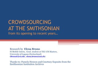 CROWDSOURCING  AT THE SMITHSONIAN from its opening to recent years…  Research by  Elena Bruno  SI Mobile Intern,  Grad. student at TEC-CH Masters,  University of Lugano (Switzerland) ( [email_address]  ,  [email_address] )  Thanks to: Pamela Henson and Courtney Esposito from the Smithsonian Institution Archives  