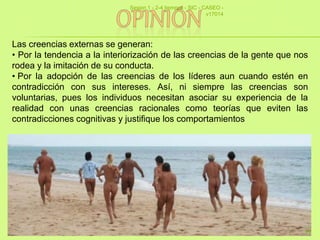 Las creencias externas se generan:
• Por la tendencia a la interiorización de las creencias de la gente que nos
rodea y la imitación de su conducta.
• Por la adopción de las creencias de los líderes aun cuando estén en
contradicción con sus intereses. Así, ni siempre las creencias son
voluntarias, pues los individuos necesitan asociar su experiencia de la
realidad con unas creencias racionales como teorías que eviten las
contradicciones cognitivas y justifique los comportamientos
Sesion 1 - 2-4 tiempos - SIC - CASEO -
v17014
22
 