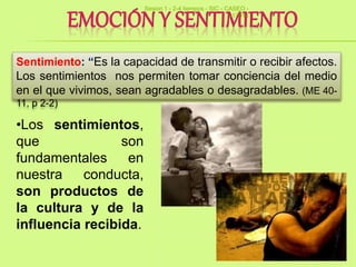 36
Sentimiento: “Es la capacidad de transmitir o recibir afectos.
Los sentimientos nos permiten tomar conciencia del medio
en el que vivimos, sean agradables o desagradables. (ME 40-
11, p 2-2)
•Los sentimientos,
que son
fundamentales en
nuestra conducta,
son productos de
la cultura y de la
influencia recibida.
Sesion 1 - 2-4 tiempos - SIC - CASEO -
v17014
 