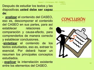 52
Después de estudiar los textos y las
diapositivas usted debe ser capaz
de:
- analizar el contenido del CASEO,
eso es, descomponer el contenido
del CASEO en sus partes, para así
establecer relaciones de
comparación y causa-efecto, para
comprenderlos de manera correcta
y establecer conclusiones.
-sintetizar el contenido de los
textos estudiados, eso es, extraer lo
esencial. Por deberá hacer un
resumen los principales conceptos
estudiados.
- explicar la interrelación existente
entre los elementos del CASEO.
Sesion 1 - 2-4 tiempos - SIC - CASEO -
v17014
 