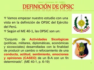 8
“Conjunto de Actividades Sicológicas
(políticas, militares, diplomáticas, económicas
y sicosociales) desarrolladas con la finalidad
de producir un cambio o reforzamiento de una
conducta, actitud, sentimiento, emociones
y opiniones (CASEO) de un B-A con un fin
determinado”. (ME 40-1, p. 6-19)
Vamos empezar nuestro estudio con una
vista en la definición de OPSIC del Ejército
del Perú.
Según el ME 40-1, las OPSIC son un:
Sesion 1 - 2-4 tiempos - SIC - CASEO -
v17014
 