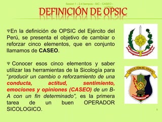 9
En la definición de OPSIC del Ejército del
Perú, se presenta el objetivo de cambiar o
reforzar cinco elementos, que en conjunto
llamamos de CASEO.
Conocer esos cinco elementos y saber
utilizar las herramientas de la Sicología para
“producir un cambio o reforzamiento de una
conducta, actitud, sentimiento,
emociones y opiniones (CASEO) de un B-
A con un fin determinado”, es la primera
tarea de un buen OPERADOR
SICOLOGICO.
Sesion 1 - 2-4 tiempos - SIC - CASEO -
v17014
 