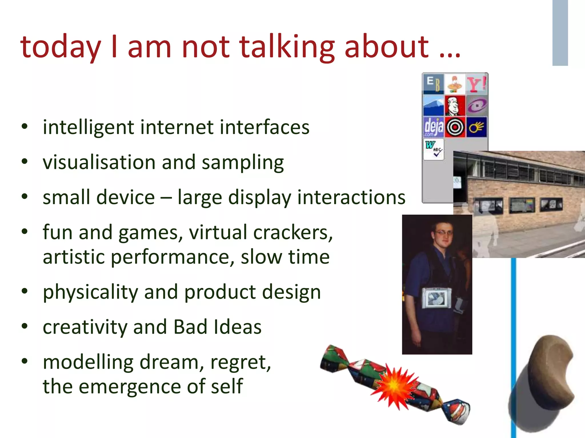 today I am not talking about …
• intelligent internet interfaces
• visualisation and sampling
• small device – large display interactions
• fun and games, virtual crackers,
artistic performance, slow time
• physicality and product design
• creativity and Bad Ideas
• modelling dream, regret,
the emergence of self
 