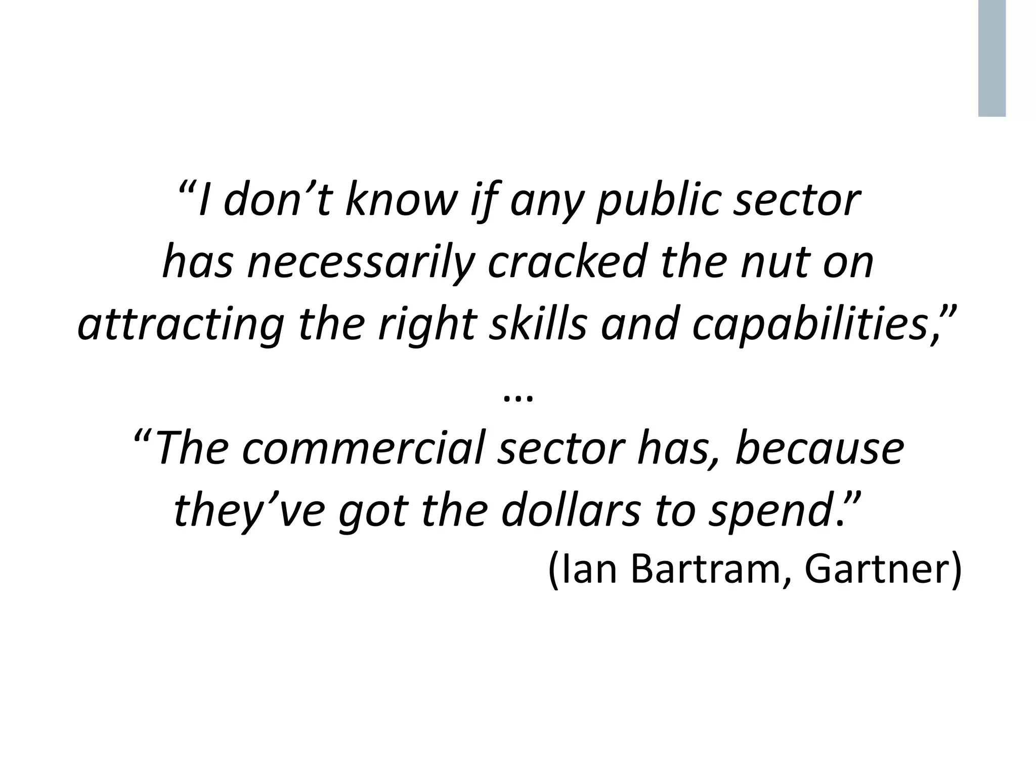 “I don’t know if any public sector
has necessarily cracked the nut on
attracting the right skills and capabilities,”
…
“The commercial sector has, because
they’ve got the dollars to spend.”
(Ian Bartram, Gartner)
 