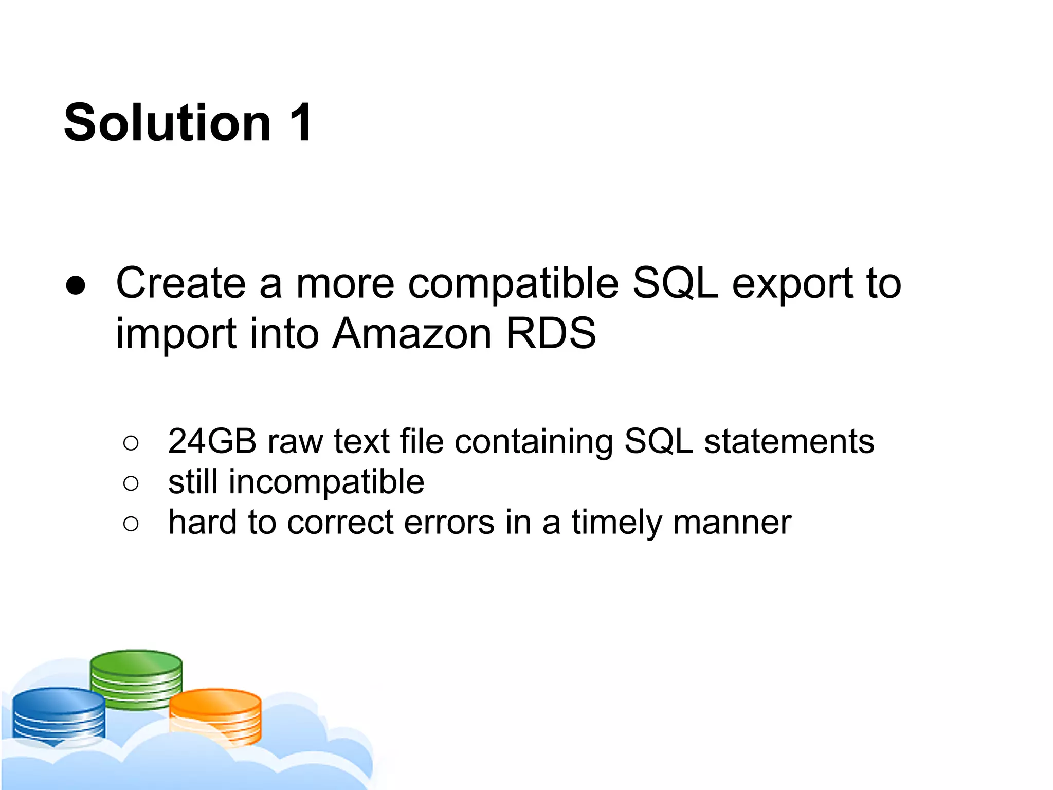 Solution 1
● Create a more compatible SQL export to
import into Amazon RDS
○ 24GB raw text file containing SQL statements
○ still incompatible
○ hard to correct errors in a timely manner
 