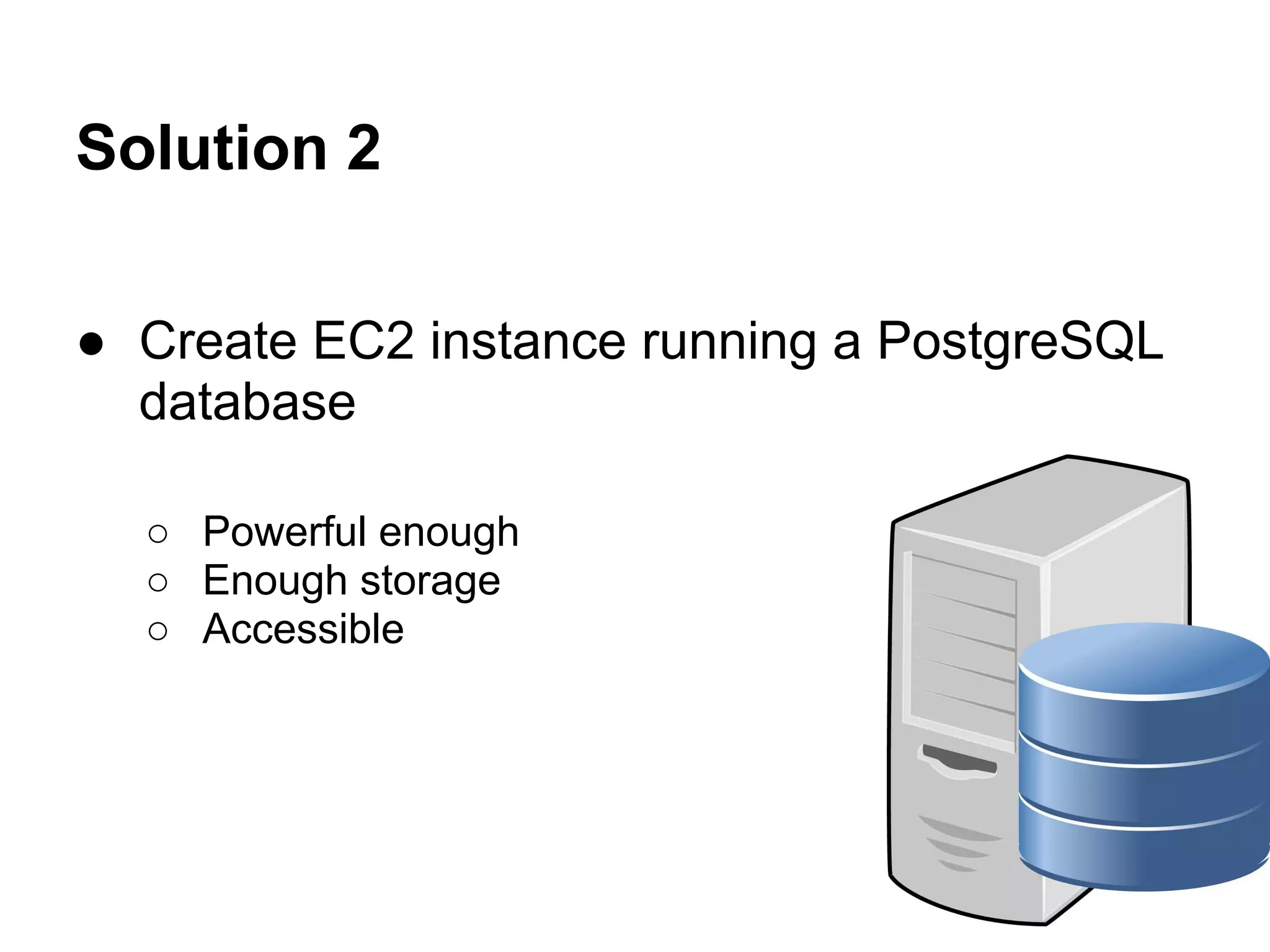 Solution 2
● Create EC2 instance running a PostgreSQL
database
○ Powerful enough
○ Enough storage
○ Accessible
 