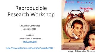 Reproducible
Research Workshop
SICSA PhD Conference
June 27, 2016
Ian Gent
University of St Andrews
http://ian.gent
http://www.slideshare.net/turingfan/sicsaphd2016
Image: © Columbia Pictures
 