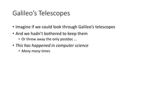 Galileo’s Telescopes
• Imagine if we could look through Galileo’s telescopes
• And we hadn’t bothered to keep them
• Or threw away the only postdoc …
• This has happened in computer science
• Many many times
 