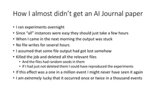How I almost didn’t get an AI Journal paper
• I ran experiments overnight
• Since “all” instances were easy they should just take a few hours
• When I came in the next morning the output was stuck
• No file writes for several hours
• I assumed that some file output had got lost somehow
• Killed the job and deleted all the relevant files
• And the files had random seeds in them
• If I had just not deleted them I could have reproduced the experiments
• If this effect was a one in a million event I might never have seen it again
• I am extremely lucky that it occurred once or twice in a thousand events
 