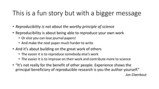 This is a fun story but with a bigger message
• Reproducibility is not about the worthy principle of science
• Reproducibility is about being able to reproduce your own work
• Or else you can lose journal papers!
• And make the next paper much harder to write
• And it’s about building on the great work of others
• The easier it is to reproduce somebody else’s work
• The easier it is to improve on their work and contribute more to science
• “It's not really for the benefit of other people. Experience shows the
principal beneficiary of reproducible research is you the author yourself.”
Jon Claerbout
 