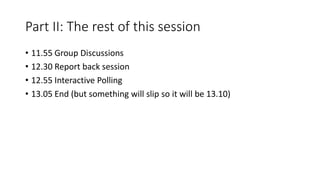 Part II: The rest of this session
• 11.55 Group Discussions
• 12.30 Report back session
• 12.55 Interactive Polling
• 13.05 End (but something will slip so it will be 13.10)
 