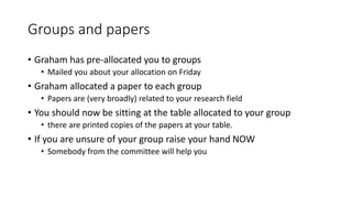 Groups and papers
• Graham has pre-allocated you to groups
• Mailed you about your allocation on Friday
• Graham allocated a paper to each group
• Papers are (very broadly) related to your research field
• You should now be sitting at the table allocated to your group
• there are printed copies of the papers at your table.
• If you are unsure of your group raise your hand NOW
• Somebody from the committee will help you
 