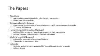 The Papers
• Algorithms
• Learning Expressive Linkage Rules using GeneticProgramming
• Robert Isele, Christian Bizer
• Computer/Complex Systems
• Experimental demonstration of associative memory with memristive neuralnetworks
• YV Pershin, M Di Ventra
• Human Computer Interaction [2 groups]
• I did that! Measuring users' experience of agency in their own actions
• D Coyle, J Moore, PO Kristensson, P Fletcher, A Blackwell
• Machine Learning [2 groups]
• A Model for Learning the Semantics of Pictures
• V. Lavrenko, R. Manmatha, J. Jeon
• Networks
• Modeling and performance analysis of Bit Torrent like peer to peer networks
• D Qiu, R Srikant
 