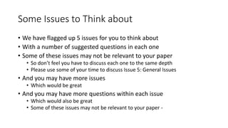 Some Issues to Think about
• We have flagged up 5 issues for you to think about
• With a number of suggested questions in each one
• Some of these issues may not be relevant to your paper
• So don’t feel you have to discuss each one to the same depth
• Please use some of your time to discuss Issue 5: General Issues
• And you may have more issues
• Which would be great
• And you may have more questions within each issue
• Which would also be great
• Some of these issues may not be relevant to your paper -
 