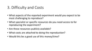 3. Difficulty and Costs
• What aspects of the reported experiment would you expect to be
most challenging to reproduce?
• What specialist or specific resources do you need access to for
reproducing the experiment?
• Are these resources publicly available?
• What costs are attached to doing the reproduction?
• Would this be a good use of this money/time?
 