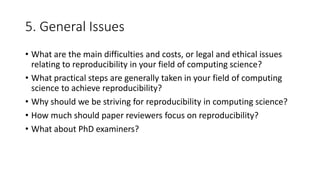 5. General Issues
• What are the main difficulties and costs, or legal and ethical issues
relating to reproducibility in your field of computing science?
• What practical steps are generally taken in your field of computing
science to achieve reproducibility?
• Why should we be striving for reproducibility in computing science?
• How much should paper reviewers focus on reproducibility?
• What about PhD examiners?
 