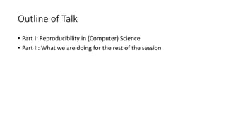 Outline of Talk
• Part I: Reproducibility in (Computer) Science
• Part II: What we are doing for the rest of the session
 