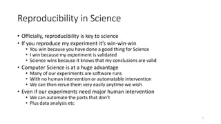 Reproducibility in Science
• Officially, reproducibility is key to science
• If you reproduce my experiment it’s win-win-win
• You win because you have done a good thing for Science
• I win because my experiment is validated
• Science wins because it knows that my conclusions are valid
• Computer Science is at a huge advantage
• Many of our experiments are software runs
• With no human intervention or automatable intervention
• We can then rerun them very easily anytime we wish
• Even if our experiments need major human intervention
• We can automate the parts that don’t
• Plus data analysis etc
7
 