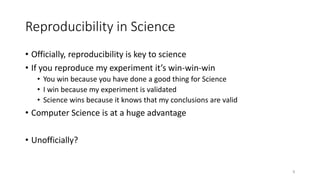 Reproducibility in Science
• Officially, reproducibility is key to science
• If you reproduce my experiment it’s win-win-win
• You win because you have done a good thing for Science
• I win because my experiment is validated
• Science wins because it knows that my conclusions are valid
• Computer Science is at a huge advantage
• Unofficially?
8
 