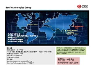 Bee Technologies Group




 【本社】                                     本ドキュメントは予告なき変更をする場合がございます。
                                          ご了承下さい。また、本文中に登場する製品及びサービス
 株式会社ビー・テクノロジー                            の名称は全て関係各社または個人の各国における商標
 〒105-0012 東京都港区芝大門二丁目2番7号 7セントラルビル4階     または登録商標です。本原稿に関するお問い合わせは、
 代表電話: 03-5401-3851                       当社にご連絡下さい。
 設立日:2002年9月10日
 資本金:8,830万円
 【子会社】                                    お問合わせ先)
 Bee Technologies Corporation (アメリカ)
 Siam Bee Technologies Co.,Ltd. (タイランド)   info@bee-tech.com
 
