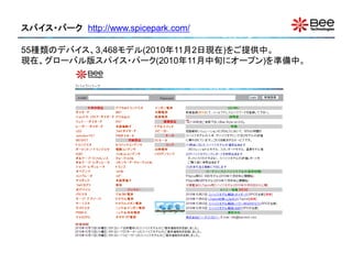 スパイス・パーク http://www.spicepark.com/

55種類のデバイス、3,468モデル(2010年11月2日現在)をご提供中。
現在、グローバル版スパイス・パーク(2010年11月中旬にオープン)を準備中。
 