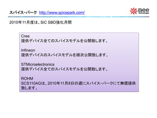 スパイス・パーク http://www.spicepark.com/

2010年11月度は、SiC SBD強化月間


     Cree
     提供デバイス全てのスパイスモデルを公開致します。

     Infineon
     提供デバイスのスパイスモデルを順次公開致します。

     STMicroelectronics
     提供デバイス全てのスパイスモデルを公開致します。

     ROHM
     SCS110AGは、2010年11月8日の週にスパイス・パークにて無償提供
     致します。
 