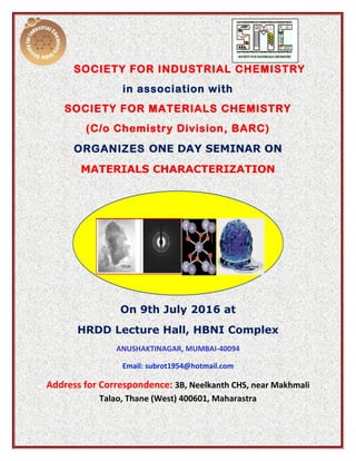 SOCIETY FOR INDUSTRIAL CHEMISTRY
in association with
SOCIETY FOR MATERIALS CHEMISTRY
(C/o Chemistry Division, BARC)
ORGANIZES ONE DAY SEMINAR ON
MATERIALS CHARACTERIZATION
On 9th July 2016 at
HRDD Lecture Hall, HBNI Complex
ANUSHAKTINAGAR, MUMBAI-40094
Email: subrot1954@hotmail.com
Address for Correspondence: 3B, Neelkanth CHS, near Makhmali
Talao, Thane (West) 400601, Maharastra
 
