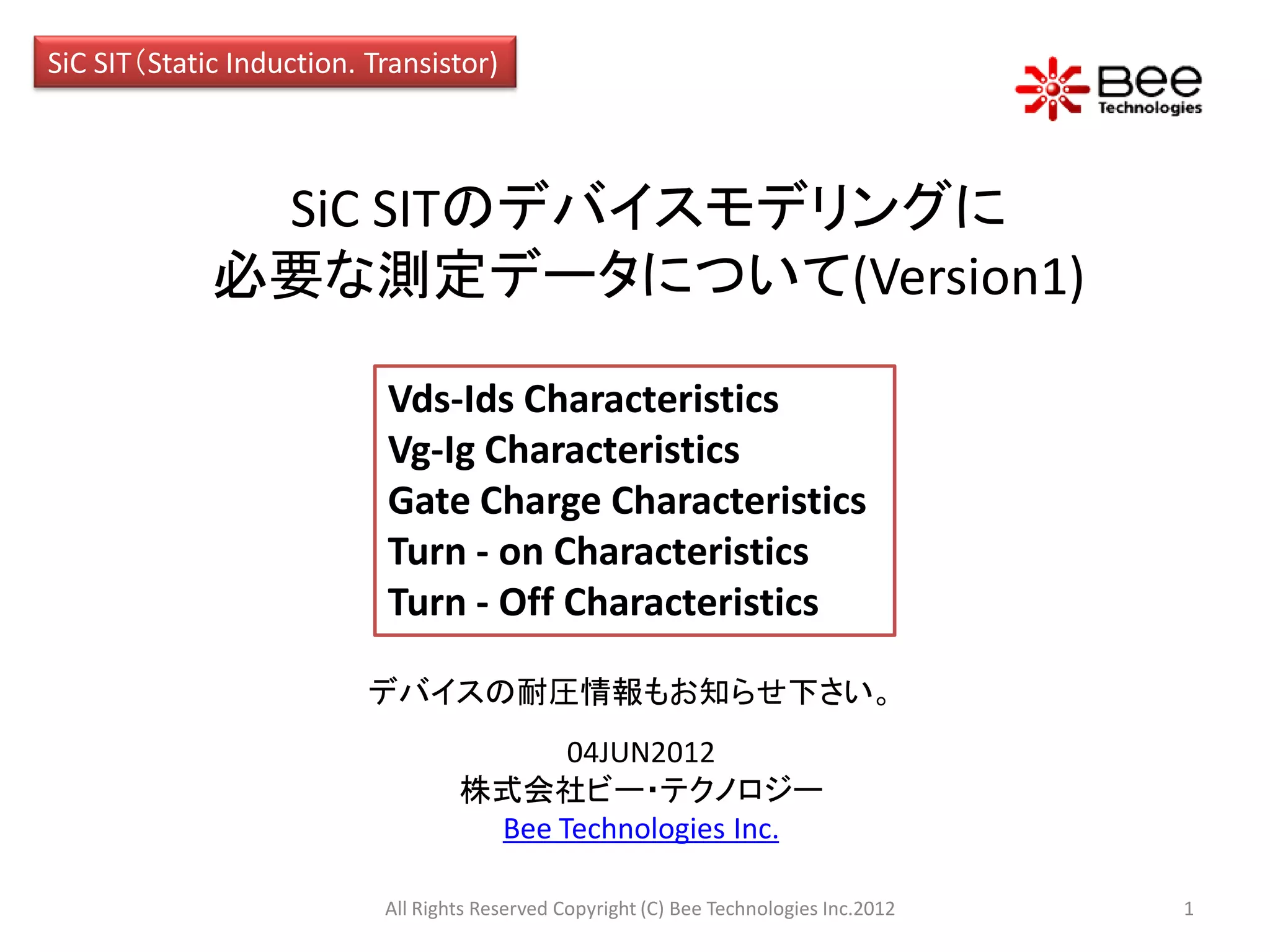 SiC SIT（Static Induction. Transistor)



              SiC SITのデバイスモデリングに
             必要な測定データについて(Version1)

                           Vds-Ids Characteristics
                           Vg-Ig Characteristics
                           Gate Charge Characteristics
                           Turn - on Characteristics
                           Turn - Off Characteristics

                          デバイスの耐圧情報もお知らせ下さい。
                                         04JUN2012
                                   株式会社ビー・テクノロジー
                                    Bee Technologies Inc.

                           All Rights Reserved Copyright (C) Bee Technologies Inc.2012   1
 