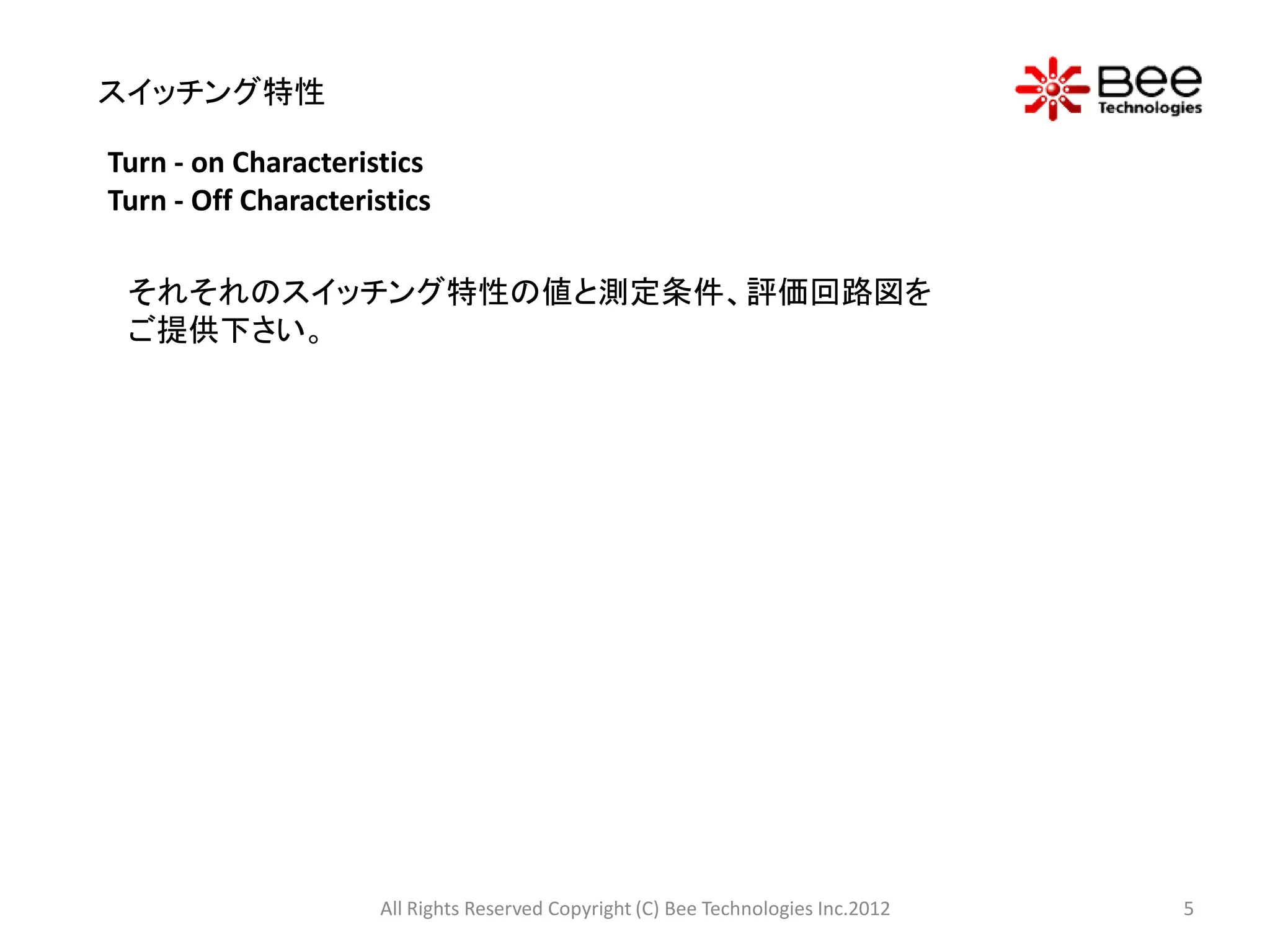 スイッチング特性

Turn - on Characteristics
Turn - Off Characteristics

 それそれのスイッチング特性の値と測定条件、評価回路図を
 ご提供下さい。




                     All Rights Reserved Copyright (C) Bee Technologies Inc.2012   5
 