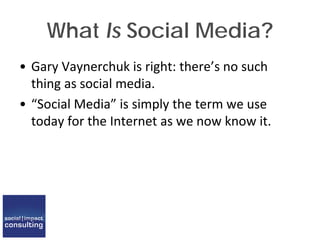 What Is Social Media?
• Gary Vaynerchuk is right: there’s no such
thing as social media.
• “Social Media” is simply the term we use
today for the Internet as we now know it.
 