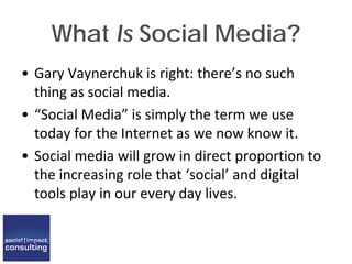 What Is Social Media?
• Gary Vaynerchuk is right: there’s no such
thing as social media.
• “Social Media” is simply the term we use
today for the Internet as we now know it.
• Social media will grow in direct proportion to
the increasing role that ‘social’ and digital
tools play in our every day lives.
 