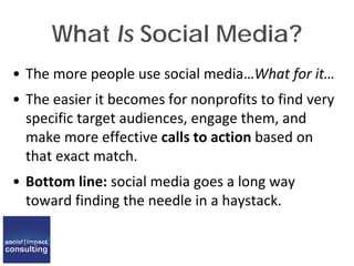 What Is Social Media?
• The more people use social media…What for it…
• The easier it becomes for nonprofits to find very
specific target audiences, engage them, and
make more effective calls to action based on
that exact match.
• Bottom line: social media goes a long way
toward finding the needle in a haystack.
 