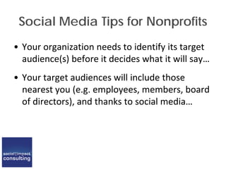 Social Media Tips for Nonprofits
• Your organization needs to identify its target
audience(s) before it decides what it will say…
• Your target audiences will include those
nearest you (e.g. employees, members, board
of directors), and thanks to social media…
 
