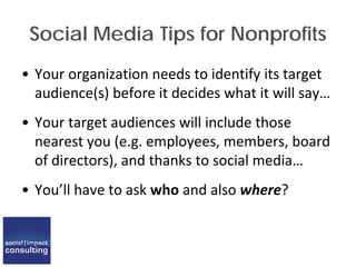 Social Media Tips for Nonprofits
• Your organization needs to identify its target
audience(s) before it decides what it will say…
• Your target audiences will include those
nearest you (e.g. employees, members, board
of directors), and thanks to social media…
• You’ll have to ask who and also where?
 