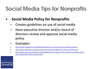 Social Media Tips for Nonprofits
• Social Media Policy for Nonprofits
– Creates guidelines on use of social media.
– Have executive director and/or board of
directors review and approve social media
policy.
– Examples:
1. http://www.slideshare.net/PingElizabeth/american-red-cross-social-media-guidelines
2. http://www.slideshare.net/wharman/social-media-handbook-for-red-cross-field-units
3. http://beth.typepad.com/beths_blog/2009/04/social-media-in-the-nonprofit-workplace-does-
your-organization-need-a-policy.html
 