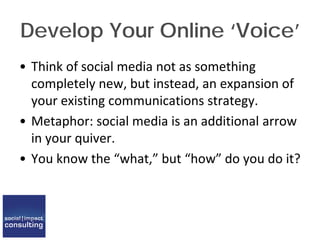Develop Your Online ‘Voice’
• Think of social media not as something
completely new, but instead, an expansion of
your existing communications strategy.
• Metaphor: social media is an additional arrow
in your quiver.
• You know the “what,” but “how” do you do it?
 