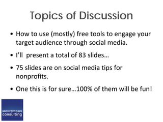 Topics of Discussion
• How to use (mostly) free tools to engage your
target audience through social media.
• I’ll present a total of 83 slides…
• 75 slides are on social media tips for
nonprofits.
• One this is for sure…100% of them will be fun!
 