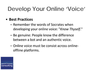 Develop Your Online ‘Voice’
• Best Practices
– Remember the words of Socrates when
developing your online voice: "Know Thyself."
– Be genuine: People know the difference
between a bot and an authentic voice.
– Online voice must be consist across online-
offline platforms.
 