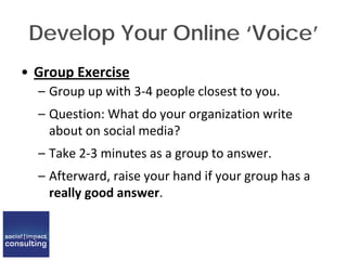 Develop Your Online ‘Voice’
• Group Exercise
– Group up with 3-4 people closest to you.
– Question: What do your organization write
about on social media?
– Take 2-3 minutes as a group to answer.
– Afterward, raise your hand if your group has a
really good answer.
 