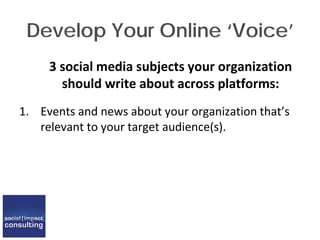 Develop Your Online ‘Voice’
3 social media subjects your organization
should write about across platforms:
1. Events and news about your organization that’s
relevant to your target audience(s).
 