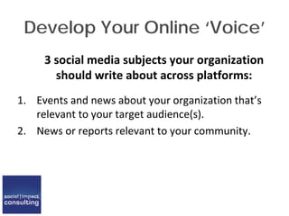 Develop Your Online ‘Voice’
3 social media subjects your organization
should write about across platforms:
1. Events and news about your organization that’s
relevant to your target audience(s).
2. News or reports relevant to your community.
 
