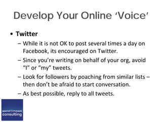 Develop Your Online ‘Voice’
• Twitter
– While it is not OK to post several times a day on
Facebook, its encouraged on Twitter.
– Since you’re writing on behalf of your org, avoid
“I” or “my” tweets.
– Look for followers by poaching from similar lists –
then don’t be afraid to start conversation.
– As best possible, reply to all tweets.
 