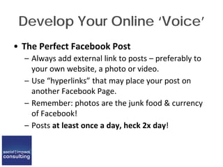 Develop Your Online ‘Voice’
• The Perfect Facebook Post
– Always add external link to posts – preferably to
your own website, a photo or video.
– Use “hyperlinks” that may place your post on
another Facebook Page.
– Remember: photos are the junk food & currency
of Facebook!
– Posts at least once a day, heck 2x day!
 